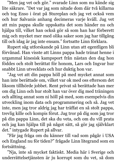 ”Men jag vet och gör.” svarade Linn som nu kände sig lite säkrare. ”Det var jag som nitade dom där två killarna och tog Enso i örat på Stureplan och jag vet också vem och hur Salvanis anhang decimeras varje kväll. Jag vet att min pappa skulle uppskatta det som händer nu och hjälpa till, vilket han också gör så som han har förberett mig och mycket mer med olika saker som jag har tillgång till och idag är jag inte ensam.” fortsatte Linn förklara. Rupert såg utforskande på Linn utan att egentligen bli förvånad. Han visste att Linns pappa hade tränat henne i urgammal kinesisk kampsport från nästan den dag hon föddes och stolt berättat för honom, Lars och Ingvar hur snabbt Linn utvecklats och hur duktig hon var. ”Jag vet att din pappa höll på med mycket annat som han inte berättade om, vilket var ok med oss eftersom det liksom tillhörde jobbet. Rent privat så berättade han mer om dig Linn och hur stolt han var över dig med träningen och allting annat som ni höll på med, som exempelvis din utveckling inom data och programmering och så. Jag vet inte, men jag tror aldrig jag har träffat en så stolt pappa, trevlig kille och kompis förut. Jag tror på dig som jag tror på din pappa Linn, det ska du veta, och om du vill prata och jag kan hjälpa till på något sätt, så gör jag självklart det.” intygade Rupert på allvar. ”Får jag fråga om du känner till vad som pågår i USA och England nu för tiden?” frågade Linn litegrand som en fortsättning. ”Nja, inte så mycket faktiskt. Media här i Sverige och underrättelsetjänsten är ju korrupt som du vet, så dom