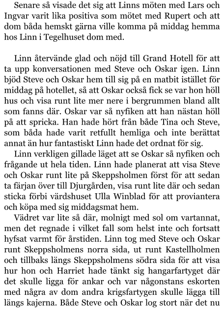 Senare så visade det sig att Linns möten med Lars och Ingvar varit lika positiva som mötet med Rupert och att dom båda hemskt gärna ville komma på middag hemma hos Linn i Tegelhuset dom med.  Linn återvände glad och nöjd till Grand Hotell för att ta upp konversationen med Steve och Oskar igen. Linn bjöd Steve och Oskar hem till sig på en matbit istället för middag på hotellet, så att Oskar också fick se var hon höll hus och visa runt lite mer nere i bergrummen bland allt som fanns där. Oskar var så nyfiken att han nästan höll på att spricka. Han hade hört från både Tina och Steve, som båda hade varit retfullt hemliga och inte berättat annat än hur fantastiskt Linn hade det ordnat för sig. Linn verkligen gillade läget att se Oskar så nyfiken och frågande ut hela tiden. Linn hade planerat att visa Steve och Oskar runt lite på Skeppsholmen först för att sedan ta färjan över till Djurgården, visa runt lite där och sedan sticka förbi värdshuset Ulla Winblad för att proviantera och köpa med sig middagsmat hem. Vädret var lite så där, molnigt med sol om vartannat, men det regnade i vilket fall som helst inte och fortsatt hyfsat varmt för årstiden. Linn tog med Steve och Oskar runt Skeppsholmens norra sida, ut runt Kastellholmen och tillbaks längs Skeppsholmens södra sida för att visa hur hon och Harriet hade tänkt sig hangarfartyget där det skulle ligga för ankar och var någonstans eskorten med några av dom andra krigsfartygen skulle lägga till längs kajerna. Både Steve och Oskar log stort när det nu