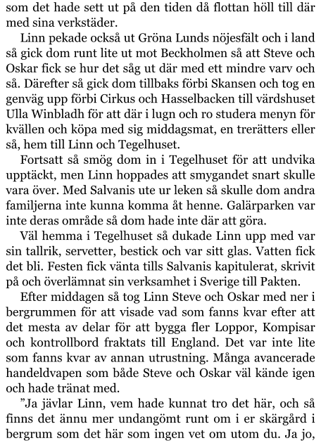 som det hade sett ut på den tiden då flottan höll till där med sina verkstäder. Linn pekade också ut Gröna Lunds nöjesfält och i land så gick dom runt lite ut mot Beckholmen så att Steve och Oskar fick se hur det såg ut där med ett mindre varv och så. Därefter så gick dom tillbaks förbi Skansen och tog en genväg upp förbi Cirkus och Hasselbacken till värdshuset Ulla Winbladh för att där i lugn och ro studera menyn för kvällen och köpa med sig middagsmat, en trerätters eller så, hem till Linn och Tegelhuset. Fortsatt så smög dom in i Tegelhuset för att undvika upptäckt, men Linn hoppades att smygandet snart skulle vara över. Med Salvanis ute ur leken så skulle dom andra familjerna inte kunna komma åt henne. Galärparken var inte deras område så dom hade inte där att göra. Väl hemma i Tegelhuset så dukade Linn upp med var sin tallrik, servetter, bestick och var sitt glas. Vatten fick det bli. Festen fick vänta tills Salvanis kapitulerat, skrivit på och överlämnat sin verksamhet i Sverige till Pakten. Efter middagen så tog Linn Steve och Oskar med ner i bergrummen för att visade vad som fanns kvar efter att det mesta av delar för att bygga fler Loppor, Kompisar och kontrollbord fraktats till England. Det var inte lite som fanns kvar av annan utrustning. Många avancerade handeldvapen som både Steve och Oskar väl kände igen och hade tränat med. ”Ja jävlar Linn, vem hade kunnat tro det här, och så finns det ännu mer undangömt runt om i er skärgård i bergrum som det här som ingen vet om utom du. Ja jo,