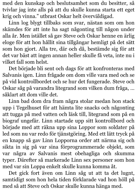 med den kunskap och beslutsamhet som du besitter, så tvivlar jag inte alls på att du skulle kunna starta ett eget krig och vinna.” utbrast Oskar helt överväldigad. Linn log blygt tillbaks som svar, nästan som om hon skämdes för att inte ha sagt någonting till någon under alla år. Men istället så gav Steve och Oskar henne en ärlig eloge för att hon hållit sina tillgångar hemligt på det sätt som hon gjort. Alla tre, där och då, bestämde sig för att det var bäst att ingen annan heller skulle få veta, inte nu i vilket fall som helst. Det började bli sent och dags för att konfronteras med Salvanis igen. Linn frågade om dom ville vara med och se på vid kontrollbordet och se hur det fungerade. Steve och Oskar såg på varandra litegrand som vilken dum fråga, … såklart att dom ville det. Linn bad dom dra fram några stolar medan hon stack upp i Tegelhuset för att hämta lite snacks och någonting att tugga på med vatten och läsk till, litegrand som på en biograf ungefär. Linn startade upp sitt kontrollbord och började med att räkna upp sina Loppor som soldater på led som nu var redo för tjänstgöring. Med ett lätt tryck på en knapp så gav Linn Lopporna order att närma sig och sikta in sig på var sina förprogrammerade objekt, som var några av Salvanis mest obehagliga och skumma typer. Därefter så markerade Linn sex personer som hon med var sin Loppa enkelt skulle kunna komma åt. Det gick fort även om Linn såg ut att ta det lugnt, samtidigt som hon hela tiden förklarade vad hon höll på med så att Steve och Oskar skulle kunna hänga med.