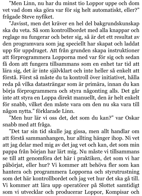 ”Men Linn, nu har du minst tio Loppor uppe och dom vet vad dom ska göra var för sig helt automatiskt, eller?” frågade Steve nyfiket. ”Javisst, men det kräver en hel del bakgrundskunskap ska du veta. Så som kontrollbordet med alla knappar och reglage nu fungerar och beter sig, så är det ett resultat av den programvara som jag speciellt har skapat och laddat upp för uppdraget. Att från grunden skapa instruktioner att förprogrammera Lopporna med var för sig och sedan få dom att fungera tillsammans som en enhet tar tid att lära sig, det är inte självklart och inte heller så enkelt att förstå. Först så måste du ta kontroll över initiativet, hålla reda på vilka datasträngar som är primära, innan du kan börja förprogrammera och styra någonting alls. Det går inte att styra en Loppa direkt manuellt, den är helt enkelt för snabb, vilket den måste vara om den nu ska vara till någon nytta.” förklarade Linn. ”Men hur lär vi oss det, det som du kan?” var Oskar snabb med att fråga. ”Det tar sin tid skulle jag gissa, men allt handlar om att förstå sammanhangen, hur allting hänger ihop. Ni vet att jag delar med mig av det jag vet och kan, det som min pappa från början har lärt mig. Nu måste vi tillsammans se till att genomföra det här i praktiken, det som vi har påbörjat, eller hur? Vi kommer att behöva fler som kan hantera och programmera Lopporna och styrutrustning som det här kontrollbordet och jag vet hur det ska gå till. Vi kommer att lära upp operatörer på Slottet samtidigt som vi utvecklar och producerar Loppor, Kompisar och