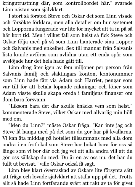 kringutrustning där, som kontrollbordet här.” svarade Linn nästan som självklart. I stort så förstod Steve och Oskar det som Linn visade och försökte förklara, men alla detaljer om hur systemet och Lopporna fungerade var lite för mycket att ta in på så här kort tid. Men i vilket fall som helst så fick Steve och Oskar följa med på så som Linn hanterade sina Loppor och Salvanis med enkelhet. Sex till mannar från Salvanis lista kunde avföras som avlidna utan ett enda spår som avslöjade hur det hela hade gått till. Linn drog åter igen av fem miljoner per person från Salvanis familj och släktingars konton, kontonummer som Linn hade fått via Adam och Harriet, pengar som var till för att betala löpande räkningar och löner som Adam visste skulle skapa oreda i familjens finanser om dom bara försvann. ”Liksom bara det där skulle knäcka vem som helst.” kommenterade Steve, vilket Oskar med allvarlig min höll med om. ”Men du Linn?” måste Oskar fråga. ”Kan inte jag och Steve få hänga med på det som du gör här på kvällarna. Vi kan äta middag på hotellet tillsammans med alla dom andra i en festlokal som Steve har bokat bara för oss så länge som vi bor där och jag vet att alla andra vill att du gör oss sällskap du med. Du är en av oss nu, det har du fullt ut bevisat.” ville Oskar också få sagt. Linn blev klart överraskad av Oskars lite försynta sätt att fråga och lovade självklart att ställa upp på det. Trotts allt så hade Linn fortfarande svårt att rakt av ta för givet