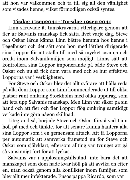 att hon var välkommen och ta till sig all den vänlighet som visades henne, vilket förmodligen också syntes.  	Tisdag 17sep2041 - Torsdag 19sep 2041 Linn skruvade åt tumskruvarna ytterligare genom att fler ur Salvanis manskap fick sätta livet varje dag. Steve och Oskar lärde känna Linn bättre hemma hos henne i Tegelhuset och det sätt som hon med lätthet dirigerade sina Loppor för att ställa till med så mycket osämja och oreda inom Salvanifamiljen som möjligt. Linns sätt att kontrollera sina Loppor imponerande på både Steve och Oskar och nu så fick dom vara med och se hur effektiva Lopporna var i verkligheten. För Steve och Oskar blev det allt svårare att hålla reda på alla dom Loppor som Linn kommenderade ut till olika platser runt omkring Stockholm med olika uppdrag, som att leta upp Salvanis manskap. Men Linn var säker på sin hand och att fler och fler Loppor flög omkring samtidigt verkade inte göra någon skillnad. Litegrand så, började Steve och Oskar förstå vad Linn höll på med och tänkte, för att senare kunna hantera alla sina Loppor som i en gemensam attack. Att få Lopporna per automatik att samverka framstod nu för Steve och Oskar som självklart, eftersom allting var tvunget att gå så vansinnigt fort för att lyckas. Salvanis var i upplösningstillstånd, inte bara det att manskapet som dom hade kvar höll på att avvika en efter en, utan också genom alla konflikter inom familjen som blev allt mer infekterade. Ensos pappa Ricardo, som var