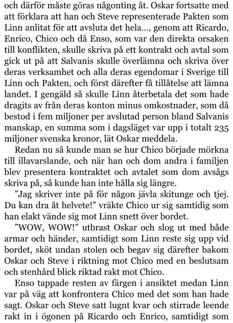 och därför måste göras någonting åt. Oskar fortsatte med att förklara att han och Steve representerade Pakten som Linn anlitat för att avsluta det hela…, genom att Ricardo, Enrico, Chico och då Enso, som var den direkta orsaken till konflikten, skulle skriva på ett kontrakt och avtal som gick ut på att Salvanis skulle överlämna och skriva över deras verksamhet och alla deras egendomar i Sverige till Linn och Pakten, och först därefter få tillåtelse att lämna landet. I gengäld så skulle Linn återbetala det som hade dragits av från deras konton minus omkostnader, som då bestod i fem miljoner per avslutad person bland Salvanis manskap, en summa som i dagsläget var upp i totalt 235 miljoner svenska kronor, lät Oskar meddela. Redan nu så kunde man se hur Chico började mörkna till illavarslande, och när han och dom andra i familjen blev presentera kontraktet och avtalet som dom avsågs skriva på, så kunde han inte hålla sig längre. ”Jag skriver inte på för någon jävla skitunge och tjej. Du kan dra åt helvete!” vräkte Chico ur sig samtidig som han elakt vände sig mot Linn snett över bordet. ”WOW, WOW!” utbrast Oskar och slog ut med både armar och händer, samtidigt som Linn reste sig upp vid bordet, sköt undan stolen och begav sig därefter bakom Oskar och Steve i riktning mot Chico med en beslutsam och stenhård blick riktad rakt mot Chico. Enso tappade resten av färgen i ansiktet medan Linn var på väg att konfrontera Chico med det som han hade sagt. Oskar och Steve satt lugnt kvar och stirrade leende rakt in i ögonen på Ricardo och Enrico, samtidigt som