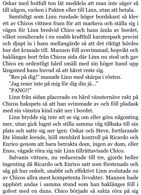 Oskar med hotfull ton lät meddela att man inte säger så till någon, varken i Pakten eller till Linn, utan att betala. Samtidigt som Linn rundade höger bordskant så klev ett av Chicos vittnen fram för att markera och ställa sig i vägen för Linn bredvid Chico och hans ända av bordet, vilket resulterade i en snabb kraftfull karatespark precist och djupt in i hans mellangärde så att det riktigt hördes hur det krasade till. Mannen föll avsvimmad, hopvikt och baklänges bort från Chicos sida där Linn nu stod och gav Chico en ordentligt hård smäll med sin höger hand upp längsmed hans huvud så att håret reste sig. ”Res på dig!” manade Linn med skärpa i rösten. ”Jag reser inte på mig för dig din jä…” ”PANG!!” Linn från sidan placerade en hård vänsternäve rakt på Chicos hakspets så att han svimmade av och föll pladask med sin vänstra kind rakt ner i bordet. Linn brydde sig inte att se sig om eller göra någonting mer, utan gick lugnt och stilla samma väg tillbaks till sin plats och satte sig ner igen. Oskar och Steve, fortfarande lite lömskt leende, höll stenhård kontroll på Ricardo och Enrico genom att bara betrakta dom, ingen av dom, eller Enso, vågade röra sig när Linn tillrättavisade Chico. Salvanis vittnen, nu reducerade till tre, gjorde heller ingenting då Ricardo och Enrico satt som förstenade och såg på hur enkelt, snabbt och effektivt Linn avslutade en av Chicos allra mest kompetenta livvakter. Mannen hade upphört andas i samma stund som han baklänges föll i golvet med en duns. Chico började så sakta röra på sig