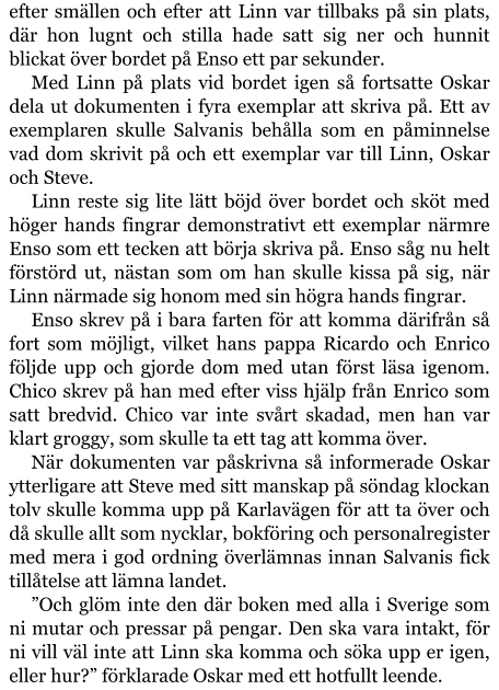 efter smällen och efter att Linn var tillbaks på sin plats, där hon lugnt och stilla hade satt sig ner och hunnit blickat över bordet på Enso ett par sekunder. Med Linn på plats vid bordet igen så fortsatte Oskar dela ut dokumenten i fyra exemplar att skriva på. Ett av exemplaren skulle Salvanis behålla som en påminnelse vad dom skrivit på och ett exemplar var till Linn, Oskar och Steve. Linn reste sig lite lätt böjd över bordet och sköt med höger hands fingrar demonstrativt ett exemplar närmre Enso som ett tecken att börja skriva på. Enso såg nu helt förstörd ut, nästan som om han skulle kissa på sig, när Linn närmade sig honom med sin högra hands fingrar. Enso skrev på i bara farten för att komma därifrån så fort som möjligt, vilket hans pappa Ricardo och Enrico följde upp och gjorde dom med utan först läsa igenom. Chico skrev på han med efter viss hjälp från Enrico som satt bredvid. Chico var inte svårt skadad, men han var klart groggy, som skulle ta ett tag att komma över. När dokumenten var påskrivna så informerade Oskar ytterligare att Steve med sitt manskap på söndag klockan tolv skulle komma upp på Karlavägen för att ta över och då skulle allt som nycklar, bokföring och personalregister med mera i god ordning överlämnas innan Salvanis fick tillåtelse att lämna landet. ”Och glöm inte den där boken med alla i Sverige som ni mutar och pressar på pengar. Den ska vara intakt, för ni vill väl inte att Linn ska komma och söka upp er igen, eller hur?” förklarade Oskar med ett hotfullt leende.