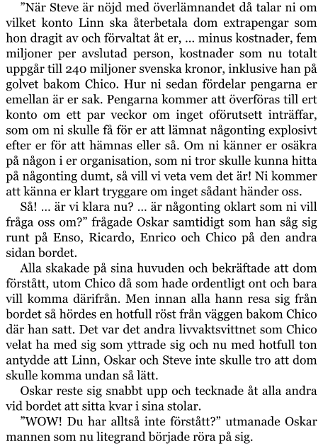 ”När Steve är nöjd med överlämnandet då talar ni om vilket konto Linn ska återbetala dom extrapengar som hon dragit av och förvaltat åt er, … minus kostnader, fem miljoner per avslutad person, kostnader som nu totalt uppgår till 240 miljoner svenska kronor, inklusive han på golvet bakom Chico. Hur ni sedan fördelar pengarna er emellan är er sak. Pengarna kommer att överföras till ert konto om ett par veckor om inget oförutsett inträffar, som om ni skulle få för er att lämnat någonting explosivt efter er för att hämnas eller så. Om ni känner er osäkra på någon i er organisation, som ni tror skulle kunna hitta på någonting dumt, så vill vi veta vem det är! Ni kommer att känna er klart tryggare om inget sådant händer oss. Så! … är vi klara nu? … är någonting oklart som ni vill fråga oss om?” frågade Oskar samtidigt som han såg sig runt på Enso, Ricardo, Enrico och Chico på den andra sidan bordet. Alla skakade på sina huvuden och bekräftade att dom förstått, utom Chico då som hade ordentligt ont och bara vill komma därifrån. Men innan alla hann resa sig från bordet så hördes en hotfull röst från väggen bakom Chico där han satt. Det var det andra livvaktsvittnet som Chico velat ha med sig som yttrade sig och nu med hotfull ton antydde att Linn, Oskar och Steve inte skulle tro att dom skulle komma undan så lätt. Oskar reste sig snabbt upp och tecknade åt alla andra vid bordet att sitta kvar i sina stolar. ”WOW! Du har alltså inte förstått?” utmanade Oskar mannen som nu litegrand började röra på sig.