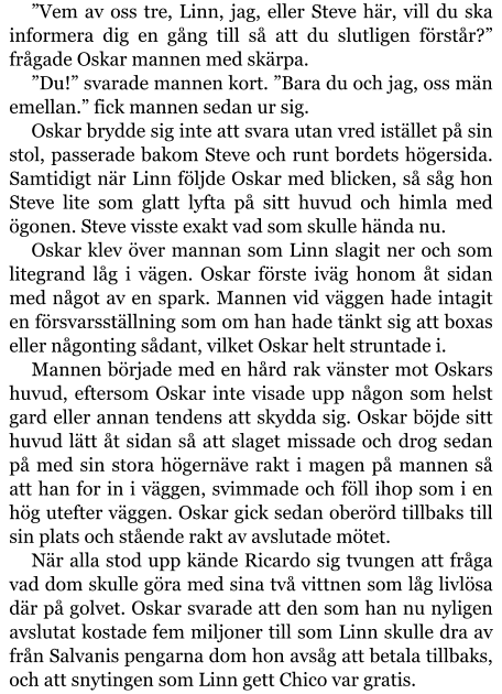 ”Vem av oss tre, Linn, jag, eller Steve här, vill du ska informera dig en gång till så att du slutligen förstår?” frågade Oskar mannen med skärpa. ”Du!” svarade mannen kort. ”Bara du och jag, oss män emellan.” fick mannen sedan ur sig. Oskar brydde sig inte att svara utan vred istället på sin stol, passerade bakom Steve och runt bordets högersida. Samtidigt när Linn följde Oskar med blicken, så såg hon Steve lite som glatt lyfta på sitt huvud och himla med ögonen. Steve visste exakt vad som skulle hända nu. Oskar klev över mannan som Linn slagit ner och som litegrand låg i vägen. Oskar förste iväg honom åt sidan med något av en spark. Mannen vid väggen hade intagit en försvarsställning som om han hade tänkt sig att boxas eller någonting sådant, vilket Oskar helt struntade i. Mannen började med en hård rak vänster mot Oskars huvud, eftersom Oskar inte visade upp någon som helst gard eller annan tendens att skydda sig. Oskar böjde sitt huvud lätt åt sidan så att slaget missade och drog sedan på med sin stora högernäve rakt i magen på mannen så att han for in i väggen, svimmade och föll ihop som i en hög utefter väggen. Oskar gick sedan oberörd tillbaks till sin plats och stående rakt av avslutade mötet. När alla stod upp kände Ricardo sig tvungen att fråga vad dom skulle göra med sina två vittnen som låg livlösa där på golvet. Oskar svarade att den som han nu nyligen avslutat kostade fem miljoner till som Linn skulle dra av från Salvanis pengarna dom hon avsåg att betala tillbaks, och att snytingen som Linn gett Chico var gratis.