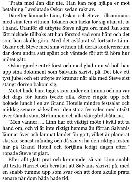 ”Prata med Jan där ute. Han kan nog hjälpa er mot betalning.” avslutade Oskar sedan rakt av. Därefter lämnade Linn, Oskar och Steve, tillsammans med sina fem vittnen, lokalen och tacka för sig utan att ta i hand. Utanför så utbytte Steve några ord med Jan som lätt nickade tillbaks att han förstod vad som hänt och det som han skulle göra. Med det avklarat så fortsatte Linn, Oskar och Steve med sina vittnen till deras konferensrum där dom andra satt spänt och väntade för att få höra hur mötet gått. Oskar gjorde entré först och med glad min så höll han upp sina dokument som Salvanis skrivit på. Det blev ett tyst jubel och ett utbyte av kramar när alla med Steve sist stängt dörren bakom sig. Mötet hade bara tagit strax under en timma och nu var det dags för lunch tyckte alla. Steve ringde upp och bokade lunch i en av Grand Hotells mindre festsalar och middag senare på kvällen i den stora festsalen med utsikt över Gamla stan, Strömmen och alla skärgårdsbåtarna. ”Men vänner, … Linn har ett viktigt möte i kväll att ta hand om, och vi är inte riktigt hemma än förrän Salvanis lämnat över och lämnat landet för gott, vilket är planerat ska ske senast måndag och då ska vi ha den riktiga festen här på Grand Hotell och förtjäna ledigt dagen efter.” ropade Steve ut glatt. Efter allt glatt prat och kramande, så var Linn snabb att texta Harriet och berättat att Salvanis skrivit på, med en snabb tumme upp som svar och att dom skulle prata senare när dom båda hade tid.