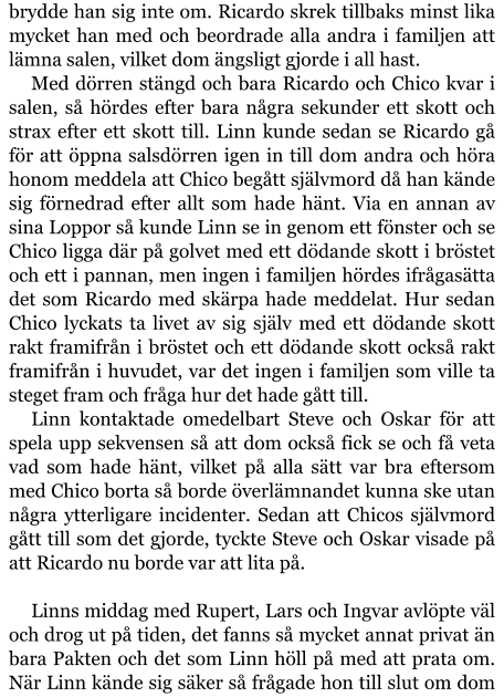 brydde han sig inte om. Ricardo skrek tillbaks minst lika mycket han med och beordrade alla andra i familjen att lämna salen, vilket dom ängsligt gjorde i all hast. Med dörren stängd och bara Ricardo och Chico kvar i salen, så hördes efter bara några sekunder ett skott och strax efter ett skott till. Linn kunde sedan se Ricardo gå för att öppna salsdörren igen in till dom andra och höra honom meddela att Chico begått självmord då han kände sig förnedrad efter allt som hade hänt. Via en annan av sina Loppor så kunde Linn se in genom ett fönster och se Chico ligga där på golvet med ett dödande skott i bröstet och ett i pannan, men ingen i familjen hördes ifrågasätta det som Ricardo med skärpa hade meddelat. Hur sedan Chico lyckats ta livet av sig själv med ett dödande skott rakt framifrån i bröstet och ett dödande skott också rakt framifrån i huvudet, var det ingen i familjen som ville ta steget fram och fråga hur det hade gått till. Linn kontaktade omedelbart Steve och Oskar för att spela upp sekvensen så att dom också fick se och få veta vad som hade hänt, vilket på alla sätt var bra eftersom med Chico borta så borde överlämnandet kunna ske utan några ytterligare incidenter. Sedan att Chicos självmord gått till som det gjorde, tyckte Steve och Oskar visade på att Ricardo nu borde var att lita på.  Linns middag med Rupert, Lars och Ingvar avlöpte väl och drog ut på tiden, det fanns så mycket annat privat än bara Pakten och det som Linn höll på med att prata om. När Linn kände sig säker så frågade hon till slut om dom