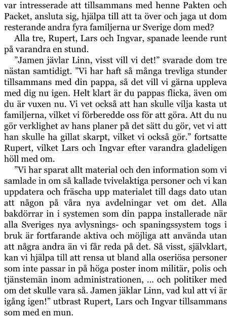 var intresserade att tillsammans med henne Pakten och Packet, ansluta sig, hjälpa till att ta över och jaga ut dom resterande andra fyra familjerna ur Sverige dom med? Alla tre, Rupert, Lars och Ingvar, spanade leende runt på varandra en stund. ”Jamen jävlar Linn, visst vill vi det!” svarade dom tre nästan samtidigt. ”Vi har haft så många trevliga stunder tillsammans med din pappa, så det vill vi gärna uppleva med dig nu igen. Helt klart är du pappas flicka, även om du är vuxen nu. Vi vet också att han skulle vilja kasta ut familjerna, vilket vi förberedde oss för att göra. Att du nu gör verklighet av hans planer på det sätt du gör, vet vi att han skulle ha gillat skarpt, vilket vi också gör.” fortsatte Rupert, vilket Lars och Ingvar efter varandra gladeligen höll med om. ”Vi har sparat allt material och den information som vi samlade in om så kallade tvivelaktiga personer och vi kan uppdatera och fräscha upp materialet till dags dato utan att någon på våra nya avdelningar vet om det. Alla bakdörrar in i systemen som din pappa installerade när alla Sveriges nya avlysnings- och spaningssystem togs i bruk är fortfarande aktiva och möjliga att använda utan att några andra än vi får reda på det. Så visst, självklart, kan vi hjälpa till att rensa ut bland alla oseriösa personer som inte passar in på höga poster inom militär, polis och tjänstemän inom administrationen, … och politiker med om det skulle vara så. Jamen jäklar Linn, vad kul att vi är igång igen!” utbrast Rupert, Lars och Ingvar tillsammans som med en mun.