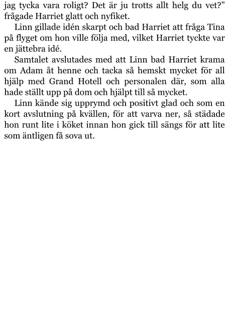 jag tycka vara roligt? Det är ju trotts allt helg du vet?” frågade Harriet glatt och nyfiket. Linn gillade idén skarpt och bad Harriet att fråga Tina på flyget om hon ville följa med, vilket Harriet tyckte var en jättebra idé. Samtalet avslutades med att Linn bad Harriet krama om Adam åt henne och tacka så hemskt mycket för all hjälp med Grand Hotell och personalen där, som alla hade ställt upp på dom och hjälpt till så mycket. Linn kände sig upprymd och positivt glad och som en kort avslutning på kvällen, för att varva ner, så städade hon runt lite i köket innan hon gick till sängs för att lite som äntligen få sova ut.