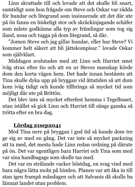 Linn skrattade till och lovade att det skulle bli snart, samtidigt som hon frågade om Steve och Oskar var rädda för hundar och litegrand som insinuerade att det där ute på ön fanns en hiskeligt stor och skräckinjagande schäfer som måste godkänna alla typ av främlingar som tog sig iland, nosa och tugga på dom litegrand, så där. ”Jomen Steve och jag gillar hundar, eller hur Steve? Vi kommer helt säkert att bli jättekompisar.” lovade Oskar som självklart. Middagen avslutades med att Linn och Harriet smet iväg strax efter tio och att en ur Steves manskap körde dom den korta vägen hem. Det hade innan bestämts att Tina skulle dyka upp på bryggan vid åttatiden så att dom kom iväg tidigt och kunde tillbringa så mycket tid som möjligt där ute på Brittön. Det blev inte så mycket efterfest hemma i Tegelhuset, utan istället så gick Linn och Harriet till sängs ganska så trötta efter en bra dag.  	Lördag 21sep2041 Med Tina nere på bryggan i god tid så kunde dom tre ge sig av med en gång. Det var inte så mycket packning att ta med, det mesta hade Linn redan ordning på därute på ön. Det var egentligen bara Harriet och Tina som med var sina handbagage som skulle tas med. Det var en strålande vacker höstdag, en svag vind med bara några lätta moln på himlen. Planen var att åka in till stan igen frampå måndagen och att Salvanis då skulle ha lämnat landet utan problem.