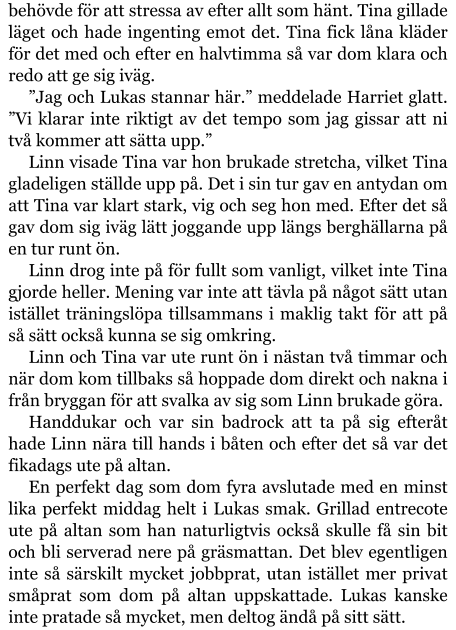 behövde för att stressa av efter allt som hänt. Tina gillade läget och hade ingenting emot det. Tina fick låna kläder för det med och efter en halvtimma så var dom klara och redo att ge sig iväg.  ”Jag och Lukas stannar här.” meddelade Harriet glatt. ”Vi klarar inte riktigt av det tempo som jag gissar att ni två kommer att sätta upp.” Linn visade Tina var hon brukade stretcha, vilket Tina gladeligen ställde upp på. Det i sin tur gav en antydan om att Tina var klart stark, vig och seg hon med. Efter det så gav dom sig iväg lätt joggande upp längs berghällarna på en tur runt ön. Linn drog inte på för fullt som vanligt, vilket inte Tina gjorde heller. Mening var inte att tävla på något sätt utan istället träningslöpa tillsammans i maklig takt för att på så sätt också kunna se sig omkring. Linn och Tina var ute runt ön i nästan två timmar och när dom kom tillbaks så hoppade dom direkt och nakna i från bryggan för att svalka av sig som Linn brukade göra. Handdukar och var sin badrock att ta på sig efteråt hade Linn nära till hands i båten och efter det så var det fikadags ute på altan. En perfekt dag som dom fyra avslutade med en minst lika perfekt middag helt i Lukas smak. Grillad entrecote ute på altan som han naturligtvis också skulle få sin bit och bli serverad nere på gräsmattan. Det blev egentligen inte så särskilt mycket jobbprat, utan istället mer privat småprat som dom på altan uppskattade. Lukas kanske inte pratade så mycket, men deltog ändå på sitt sätt.