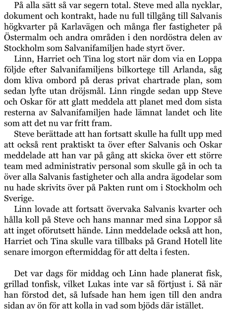 På alla sätt så var segern total. Steve med alla nycklar, dokument och kontrakt, hade nu full tillgång till Salvanis högkvarter på Karlavägen och många fler fastigheter på Östermalm och andra områden i den nordöstra delen av Stockholm som Salvanifamiljen hade styrt över. Linn, Harriet och Tina log stort när dom via en Loppa följde efter Salvanifamiljens bilkortege till Arlanda, såg dom kliva ombord på deras privat chartrade plan, som sedan lyfte utan dröjsmål. Linn ringde sedan upp Steve och Oskar för att glatt meddela att planet med dom sista resterna av Salvanifamiljen hade lämnat landet och lite som att det nu var fritt fram. Steve berättade att han fortsatt skulle ha fullt upp med att också rent praktiskt ta över efter Salvanis och Oskar meddelade att han var på gång att skicka över ett större team med administrativ personal som skulle gå in och ta över alla Salvanis fastigheter och alla andra ägodelar som nu hade skrivits över på Pakten runt om i Stockholm och Sverige. Linn lovade att fortsatt övervaka Salvanis kvarter och hålla koll på Steve och hans mannar med sina Loppor så att inget oförutsett hände. Linn meddelade också att hon, Harriet och Tina skulle vara tillbaks på Grand Hotell lite senare imorgon eftermiddag för att delta i festen.  Det var dags för middag och Linn hade planerat fisk, grillad tonfisk, vilket Lukas inte var så förtjust i. Så när han förstod det, så lufsade han hem igen till den andra sidan av ön för att kolla in vad som bjöds där istället.