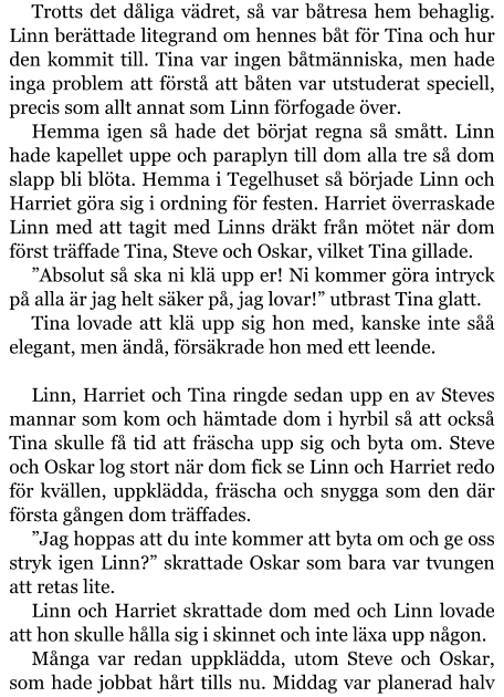 Trotts det dåliga vädret, så var båtresa hem behaglig. Linn berättade litegrand om hennes båt för Tina och hur den kommit till. Tina var ingen båtmänniska, men hade inga problem att förstå att båten var utstuderat speciell, precis som allt annat som Linn förfogade över. Hemma igen så hade det börjat regna så smått. Linn hade kapellet uppe och paraplyn till dom alla tre så dom slapp bli blöta. Hemma i Tegelhuset så började Linn och Harriet göra sig i ordning för festen. Harriet överraskade Linn med att tagit med Linns dräkt från mötet när dom först träffade Tina, Steve och Oskar, vilket Tina gillade. ”Absolut så ska ni klä upp er! Ni kommer göra intryck på alla är jag helt säker på, jag lovar!” utbrast Tina glatt. Tina lovade att klä upp sig hon med, kanske inte såå elegant, men ändå, försäkrade hon med ett leende.  Linn, Harriet och Tina ringde sedan upp en av Steves mannar som kom och hämtade dom i hyrbil så att också Tina skulle få tid att fräscha upp sig och byta om. Steve och Oskar log stort när dom fick se Linn och Harriet redo för kvällen, uppklädda, fräscha och snygga som den där första gången dom träffades. ”Jag hoppas att du inte kommer att byta om och ge oss stryk igen Linn?” skrattade Oskar som bara var tvungen att retas lite. Linn och Harriet skrattade dom med och Linn lovade att hon skulle hålla sig i skinnet och inte läxa upp någon. Många var redan uppklädda, utom Steve och Oskar, som hade jobbat hårt tills nu. Middag var planerad halv