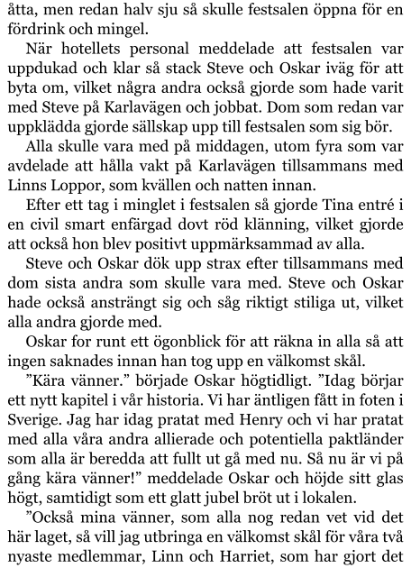 åtta, men redan halv sju så skulle festsalen öppna för en fördrink och mingel. När hotellets personal meddelade att festsalen var uppdukad och klar så stack Steve och Oskar iväg för att byta om, vilket några andra också gjorde som hade varit med Steve på Karlavägen och jobbat. Dom som redan var uppklädda gjorde sällskap upp till festsalen som sig bör. Alla skulle vara med på middagen, utom fyra som var avdelade att hålla vakt på Karlavägen tillsammans med Linns Loppor, som kvällen och natten innan. Efter ett tag i minglet i festsalen så gjorde Tina entré i en civil smart enfärgad dovt röd klänning, vilket gjorde att också hon blev positivt uppmärksammad av alla. Steve och Oskar dök upp strax efter tillsammans med dom sista andra som skulle vara med. Steve och Oskar hade också ansträngt sig och såg riktigt stiliga ut, vilket alla andra gjorde med. Oskar for runt ett ögonblick för att räkna in alla så att ingen saknades innan han tog upp en välkomst skål. ”Kära vänner.” började Oskar högtidligt. ”Idag börjar ett nytt kapitel i vår historia. Vi har äntligen fått in foten i Sverige. Jag har idag pratat med Henry och vi har pratat med alla våra andra allierade och potentiella paktländer som alla är beredda att fullt ut gå med nu. Så nu är vi på gång kära vänner!” meddelade Oskar och höjde sitt glas högt, samtidigt som ett glatt jubel bröt ut i lokalen. ”Också mina vänner, som alla nog redan vet vid det här laget, så vill jag utbringa en välkomst skål för våra två nyaste medlemmar, Linn och Harriet, som har gjort det