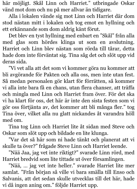 här möjligt. Skål Linn och Harriet.” utbringade Oskar vänd mot dom och nu på mer allvar än tidigare. Alla i lokalen vände sig mot Linn och Harriet där dom stod nästan mitt i lokalen och tog emot en hyllning och ett erkännande som dom aldrig känt förut. Det blev en tyst hyllning med enbart en ”Skål” från alla med glas som hördes klinga ut som en avslutning. Harriet och Linn blev nästan som rörda till tårar, detta hade dom inte förväntat sig. Tina såg det och slöt upp vid deras sida. ”Vi vet alla att det som vi kommer göra nu kommer att bli avgörande för Pakten och alla oss, men inte utan fest. Så medan personalen gör klart för förrätten, så kommer vi alla inte bara få en chans, utan flera chanser, att träffa och mingla med Linn och Harriet fram över. För det ska vi ha klart för oss, det här är inte den sista festen som vi gör oss förtjänta av, det kommer att bli många fler.” tog Tina över, vilket alla nu glatt nickandes åt varandra höll med om. Tina tog Linn och Harriet lite åt sidan med Steve och Oskar som slöt upp och bildade en lite klunga. ”Var det så här som ni hade tänkt och planerat att vi skulle ta över?” frågade Steve Linn och Harriet leende. ”Nää Jaa, jag vet inte riktigt?” svarade Linn rörd, med Harriet bredvid som lite tittade ut över församlingen. ”Nää, … jag vet inte heller.” svarade Harriet lite mer samlat. ”Från början så ville vi bara smälla till Enso och Salvanis, att det sedan skulle utvecklas till det här, hade vi då ingen aning om.” följde Harriet upp.