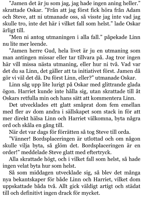 ”Jamen det är ju som jag, jag hade ingen aning heller.” skrattade Oskar. ”Från att jag först fick höra från Adam och Steve, att ni utmanade oss, så visste jag inte vad jag skulle tro, inte det här i vilket fall som helst.” lade Oskar ärligt till. ”Men ni antog utmaningen i alla fall.” påpekade Linn nu lite mer leende. ”Jamen herre Gud, hela livet är ju en utmaning som man antingen missar eller tar tillvara på. Jag tror ingen här vill missa nästa utmaning, eller hur ni två. Vad var det du sa Linn, det gäller att ta initiativet först. Jamen då gör vi väl det då. Du först Linn, eller?” utmanade Oskar. Linn såg upp lite lurigt på Oskar med glittrande glada ögon. Harriet kunde inte hålla sig, utan skrattade till åt Oskars retfulla min och hans sätt att kommentera Linn. Det utvecklades ett glatt småprat dom fem emellan med fler av dom andra i sällskapet som stack in för att mer direkt hälsa Linn och Harriet välkomna, byta några ord och skåla en gång till. När det var dags för förrätten så tog Steve till orda. ”Vänner! Bordsplaceringen är utlottad och om någon skulle vilja byta, så glöm det. Bordsplaceringen är en order!” meddelade Steve glatt med eftertryck. Alla skrattade högt, och i vilket fall som helst, så hade ingen velat byta hur som helst. Så som middagen utvecklade sig, så blev det många nya bekantskaper för både Linn och Harriet, vilket dom uppskattade båda två. Allt gick väldigt artigt och städat till och definitivt ingen drack för mycket.