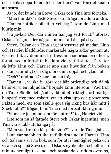 och utrikesdepartementet, eller hur?” var Harriet snabb att svara. Ja jo, det kunde ju Steve, Oskar och Tina inte förneka. ”Men hur då?” måste Steve bara fråga före dom andra. ”Jamen inträdesbiljetten vet jag.” svarade Linn med klurig min. ”Ja jävlar! Den där minen har jag sett förut.” utbrast Oskar. ”någon eller några kommer att åka på stryk. Steve, Oskar och Tina såg intresserat på medan Linn och Harriet bläddrade, markerade några sidor genom att vika en flik av dom mest intressanta sidornas övre hörn, för att sedan fortsätta bläddra vidare till slutet. Därefter så lyfte Linn och Harriet upp sina huvuden från boken nästan samtidigt och såg oförskämt uppåt och glada ut. ”Och?” undrade Oskar som en fråga. ”Jamen…, vi ska ju göra det här ordentligt och då så behöver vi en inbjudan.” började Linn lite som. ”Vad tror du Tina? Skulle det gå att vi få hit ett riktigt stort maffigt hangarfartyg med eskort, ett att visa upp och presentera Pakten med, ett som skulle göra sig riktig bra här mitt i Stockholm?” frågad Linn Tina med fortsatt klurig min. ”Vi måste ju annonsera för sjutton!” tog Harriet vid. Lite som nu så fattade Steve och Oskar ingenting, men Tina var snabb att hänga på. ”Men vad tror du får plats Linn?” svarade Tina glatt. Linn var snabb att lite retfullt dra undan Harriet, Tina och Salvanis svarta bok, som för att i hemlighet peka och visa och spe på Steves och Oskars nyfikenhet och efter en minuts hemligt tisslande och tasslande var dom överens,