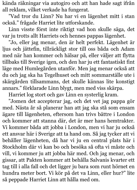 kända räkningar via autogiro och att han hade sagt ifrån all reklam, vilket verkade ha fungerat. ”Vad tror du Linn? Nu har vi en lägenhet mitt i stan också.” frågade Harriet lite utforskande. Linn visste först inte riktigt vad hon skulle säga, det var ju trotts allt Harriets och hennes pappas lägenhet. ”Jo, eller jag menar, den är helt perfekt. Lägenhet är ljus och jättefin, tillräckligt stor till oss båda och Adam med när han kommer och hälsar på, eller väljer att flytta tillbaks till Sverige igen, och den har ju ett fantastiskt fint läge med Humlegården utanför. Men jag menar också att du och jag ska ha Tegelhuset och mitt sommarställe ute i skärgården tillsammans, det skulle kännas lite konstigt annars.” förklarade Linn blygt, men med viss skärpa. Harriet log stort och gav Linn en systerlig kram. ”Jomen det accepterar jag, och det vet jag pappa gör med. Nästa år så planerar han att jag ska stå som ensam ägare till lägenheten, eftersom han trivs bättre i London och kommer att stanna där, det är mer hans hemtrakter. Vi kommer båda att jobba i London, men vi har ju också ett ansvar här i Sverige att ta hand om. Så jag tycker att vi behåller lägenheten, då har vi ju en central plats här i Stockholm där vi kan bo och besöka så ofta vi måste och vill, vi kommer ju att jobba här med. Och jag menar, och gissar, att Pakten kommer att behålla Salvanis kvarter ett tag till i alla fall och det ligger ju bara som runt hörnet en hundra meter bort. Vi kör på det va Linn, eller hur?” lite så peppade Harriet Linn att hålla med om.