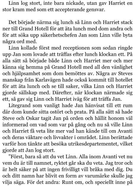 Linn log stort, inte bara nickade, utan gav Harriet en stor kram med som ett accepterande gensvar.  Det började närma sig lunch så Linn och Harriet stack ner till Grand Hotell för att äta lunch med dom andra och för att söka upp säkerhetschefen Jan som Linn ville byta några ord med. Linn kollade först med receptionen som sedan ringde upp Jan som lovade att träffas efter lunch klockan ett. På alla sätt så började både Linn och Harriet mer och mer känna sig hemma på Grand Hotell med all den vänlighet och hjälpsamhet som dom bemöttes av. Några av Steves manskap från Karlavägen hade också kommit till hotellet för att äta lunch och se till saker, vilka Linn och Harriet gjorde sällskap med. Därefter, när klockan närmade sig ett, så gav sig Linn och Harriet iväg för att träffa Jan. Litegrand som vanligt hade Jan hänvisat till ett rum där dom kunde sitta ostört och prata. På alla sätt så hade Steve och Oskar tagit Jan på orden och hållit honom väl informerad om vad som var på gång och nu så ville Linn och Harriet få veta lite mer vad han kände till om Avanti och deras väktare och livvakter i området. Linn berättade varför hon tänkte att besöka utrikesdepartementet, vilket gjorde att Jan log stort. ”Först, bara så att du vet Linn. Alla inom Avanti vet nu vem du är till namnet, ryktet går ska du veta. Jag tror och är helt säker på att ingen frivilligt vill bråka med dig. Du och ditt namn har blivit en form av varumärke skulle jag vilja säga. För det andra: Runt om, och speciellt inne på