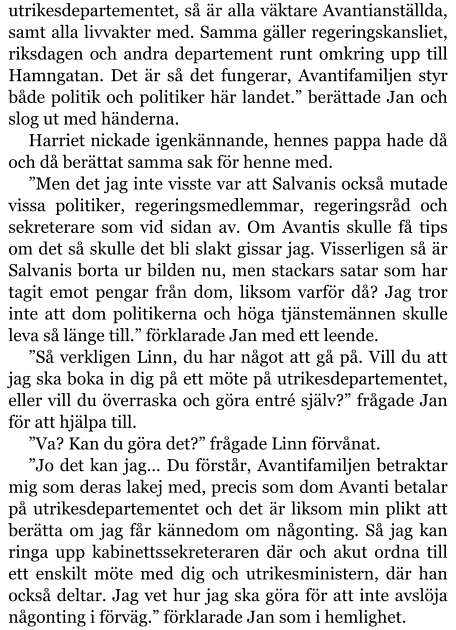 utrikesdepartementet, så är alla väktare Avantianställda, samt alla livvakter med. Samma gäller regeringskansliet, riksdagen och andra departement runt omkring upp till Hamngatan. Det är så det fungerar, Avantifamiljen styr både politik och politiker här landet.” berättade Jan och slog ut med händerna. Harriet nickade igenkännande, hennes pappa hade då och då berättat samma sak för henne med. ”Men det jag inte visste var att Salvanis också mutade vissa politiker, regeringsmedlemmar, regeringsråd och sekreterare som vid sidan av. Om Avantis skulle få tips om det så skulle det bli slakt gissar jag. Visserligen så är Salvanis borta ur bilden nu, men stackars satar som har tagit emot pengar från dom, liksom varför då? Jag tror inte att dom politikerna och höga tjänstemännen skulle leva så länge till.” förklarade Jan med ett leende. ”Så verkligen Linn, du har något att gå på. Vill du att jag ska boka in dig på ett möte på utrikesdepartementet, eller vill du överraska och göra entré själv?” frågade Jan för att hjälpa till. ”Va? Kan du göra det?” frågade Linn förvånat. ”Jo det kan jag… Du förstår, Avantifamiljen betraktar mig som deras lakej med, precis som dom Avanti betalar på utrikesdepartementet och det är liksom min plikt att berätta om jag får kännedom om någonting. Så jag kan ringa upp kabinettssekreteraren där och akut ordna till ett enskilt möte med dig och utrikesministern, där han också deltar. Jag vet hur jag ska göra för att inte avslöja någonting i förväg.” förklarade Jan som i hemlighet.