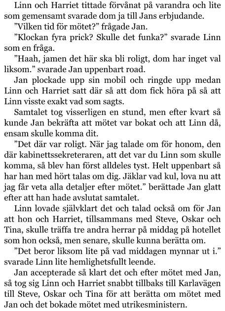 Linn och Harriet tittade förvånat på varandra och lite som gemensamt svarade dom ja till Jans erbjudande. ”Vilken tid för mötet?” frågade Jan. ”Klockan fyra prick? Skulle det funka?” svarade Linn som en fråga. ”Haah, jamen det här ska bli roligt, dom har inget val liksom.” svarade Jan uppenbart road. Jan plockade upp sin mobil och ringde upp medan Linn och Harriet satt där så att dom fick höra på så att Linn visste exakt vad som sagts. Samtalet tog visserligen en stund, men efter kvart så kunde Jan bekräfta att mötet var bokat och att Linn då, ensam skulle komma dit. ”Det där var roligt. När jag talade om för honom, den där kabinettssekreteraren, att det var du Linn som skulle komma, så blev han först alldeles tyst. Helt uppenbart så har han med hört talas om dig. Jäklar vad kul, lova nu att jag får veta alla detaljer efter mötet.” berättade Jan glatt efter att han hade avslutat samtalet. Linn lovade självklart det och talad också om för Jan att hon och Harriet, tillsammans med Steve, Oskar och Tina, skulle träffa tre andra herrar på middag på hotellet som hon också, men senare, skulle kunna berätta om. ”Det beror liksom lite på vad middagen mynnar ut i.” svarade Linn lite hemlighetsfullt leende. Jan accepterade så klart det och efter mötet med Jan, så tog sig Linn och Harriet snabbt tillbaks till Karlavägen till Steve, Oskar och Tina för att berätta om mötet med Jan och det bokade mötet med utrikesministern.