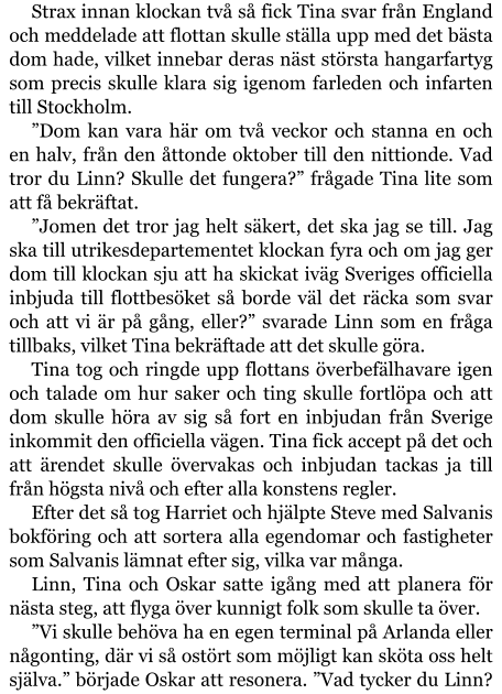 Strax innan klockan två så fick Tina svar från England och meddelade att flottan skulle ställa upp med det bästa dom hade, vilket innebar deras näst största hangarfartyg som precis skulle klara sig igenom farleden och infarten till Stockholm. ”Dom kan vara här om två veckor och stanna en och en halv, från den åttonde oktober till den nittionde. Vad tror du Linn? Skulle det fungera?” frågade Tina lite som att få bekräftat. ”Jomen det tror jag helt säkert, det ska jag se till. Jag ska till utrikesdepartementet klockan fyra och om jag ger dom till klockan sju att ha skickat iväg Sveriges officiella inbjuda till flottbesöket så borde väl det räcka som svar och att vi är på gång, eller?” svarade Linn som en fråga tillbaks, vilket Tina bekräftade att det skulle göra. Tina tog och ringde upp flottans överbefälhavare igen och talade om hur saker och ting skulle fortlöpa och att dom skulle höra av sig så fort en inbjudan från Sverige inkommit den officiella vägen. Tina fick accept på det och att ärendet skulle övervakas och inbjudan tackas ja till från högsta nivå och efter alla konstens regler. Efter det så tog Harriet och hjälpte Steve med Salvanis bokföring och att sortera alla egendomar och fastigheter som Salvanis lämnat efter sig, vilka var många. Linn, Tina och Oskar satte igång med att planera för nästa steg, att flyga över kunnigt folk som skulle ta över. ”Vi skulle behöva ha en egen terminal på Arlanda eller någonting, där vi så ostört som möjligt kan sköta oss helt själva.” började Oskar att resonera. ”Vad tycker du Linn?