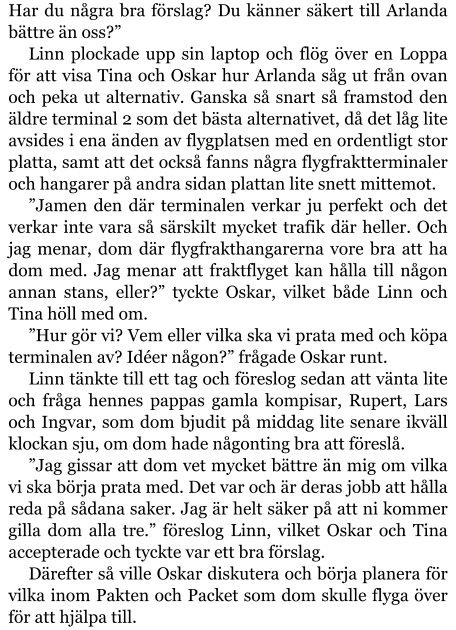 Har du några bra förslag? Du känner säkert till Arlanda bättre än oss?” Linn plockade upp sin laptop och flög över en Loppa för att visa Tina och Oskar hur Arlanda såg ut från ovan och peka ut alternativ. Ganska så snart så framstod den äldre terminal 2 som det bästa alternativet, då det låg lite avsides i ena änden av flygplatsen med en ordentligt stor platta, samt att det också fanns några flygfraktterminaler och hangarer på andra sidan plattan lite snett mittemot. ”Jamen den där terminalen verkar ju perfekt och det verkar inte vara så särskilt mycket trafik där heller. Och jag menar, dom där flygfrakthangarerna vore bra att ha dom med. Jag menar att fraktflyget kan hålla till någon annan stans, eller?” tyckte Oskar, vilket både Linn och Tina höll med om. ”Hur gör vi? Vem eller vilka ska vi prata med och köpa terminalen av? Idéer någon?” frågade Oskar runt. Linn tänkte till ett tag och föreslog sedan att vänta lite och fråga hennes pappas gamla kompisar, Rupert, Lars och Ingvar, som dom bjudit på middag lite senare ikväll klockan sju, om dom hade någonting bra att föreslå. ”Jag gissar att dom vet mycket bättre än mig om vilka vi ska börja prata med. Det var och är deras jobb att hålla reda på sådana saker. Jag är helt säker på att ni kommer gilla dom alla tre.” föreslog Linn, vilket Oskar och Tina accepterade och tyckte var ett bra förslag. Därefter så ville Oskar diskutera och börja planera för vilka inom Pakten och Packet som dom skulle flyga över för att hjälpa till.