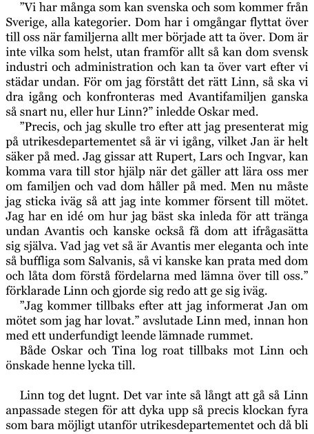 ”Vi har många som kan svenska och som kommer från Sverige, alla kategorier. Dom har i omgångar flyttat över till oss när familjerna allt mer började att ta över. Dom är inte vilka som helst, utan framför allt så kan dom svensk industri och administration och kan ta över vart efter vi städar undan. För om jag förstått det rätt Linn, så ska vi dra igång och konfronteras med Avantifamiljen ganska så snart nu, eller hur Linn?” inledde Oskar med. ”Precis, och jag skulle tro efter att jag presenterat mig på utrikesdepartementet så är vi igång, vilket Jan är helt säker på med. Jag gissar att Rupert, Lars och Ingvar, kan komma vara till stor hjälp när det gäller att lära oss mer om familjen och vad dom håller på med. Men nu måste jag sticka iväg så att jag inte kommer försent till mötet. Jag har en idé om hur jag bäst ska inleda för att tränga undan Avantis och kanske också få dom att ifrågasätta sig själva. Vad jag vet så är Avantis mer eleganta och inte så buffliga som Salvanis, så vi kanske kan prata med dom och låta dom förstå fördelarna med lämna över till oss.” förklarade Linn och gjorde sig redo att ge sig iväg. ”Jag kommer tillbaks efter att jag informerat Jan om mötet som jag har lovat.” avslutade Linn med, innan hon med ett underfundigt leende lämnade rummet. Både Oskar och Tina log roat tillbaks mot Linn och önskade henne lycka till.  Linn tog det lugnt. Det var inte så långt att gå så Linn anpassade stegen för att dyka upp så precis klockan fyra som bara möjligt utanför utrikesdepartementet och då bli