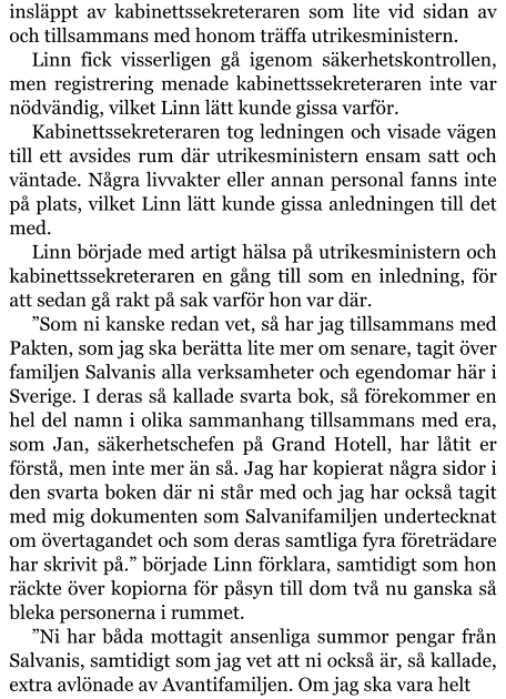 insläppt av kabinettssekreteraren som lite vid sidan av och tillsammans med honom träffa utrikesministern. Linn fick visserligen gå igenom säkerhetskontrollen, men registrering menade kabinettssekreteraren inte var nödvändig, vilket Linn lätt kunde gissa varför. Kabinettssekreteraren tog ledningen och visade vägen till ett avsides rum där utrikesministern ensam satt och väntade. Några livvakter eller annan personal fanns inte på plats, vilket Linn lätt kunde gissa anledningen till det med. Linn började med artigt hälsa på utrikesministern och kabinettssekreteraren en gång till som en inledning, för att sedan gå rakt på sak varför hon var där. ”Som ni kanske redan vet, så har jag tillsammans med Pakten, som jag ska berätta lite mer om senare, tagit över familjen Salvanis alla verksamheter och egendomar här i Sverige. I deras så kallade svarta bok, så förekommer en hel del namn i olika sammanhang tillsammans med era, som Jan, säkerhetschefen på Grand Hotell, har låtit er förstå, men inte mer än så. Jag har kopierat några sidor i den svarta boken där ni står med och jag har också tagit med mig dokumenten som Salvanifamiljen undertecknat om övertagandet och som deras samtliga fyra företrädare har skrivit på.” började Linn förklara, samtidigt som hon räckte över kopiorna för påsyn till dom två nu ganska så bleka personerna i rummet. ”Ni har båda mottagit ansenliga summor pengar från Salvanis, samtidigt som jag vet att ni också är, så kallade, extra avlönade av Avantifamiljen. Om jag ska vara helt