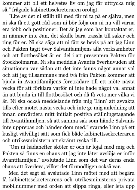 kommer att bli ett helvetes liv om jag får uttrycka mig så.” frågade kabinettssekreteraren oroligt. ”Lite av det ni ställt till med får ni ta på er själva, men ni ska få ett gott råd som ni bör följa om ni nu vill värna era jobb och positioner. Det är jag som har kontaktat er, ni nämner inte Jan, det skulle bara trassla till saker och ting för er. Ni ska säga att ni fått se bevis på att jag Linn och Pakten tagit över Salvanifamiljens alla verksamheter och att flottbesöket är en del i att presentera Pakten för Stockholmarna. Ni ska meddela Avantis överhuvuden att situationen var sådan att det inte fanns något annat val och att jag tillsammans med två från Pakten kommer att bjuda in Avantifamiljens företrädare till ett möte nästa vecka för att förklara varför ni inte hade något val annat än att bjuda in till flottbesöket och då få veta mer vilka vi är. Ni ska också meddelande från mig ’Linn’ att avvakta tills efter mötet nästa vecka och inte ge mig anledning att innan omvärdera mitt initialt positiva ställningstagande till Avantifamiljen, så att samma sak som hände Salvanis inte upprepas och händer dom med.” svarade Linn på ett kusligt välvilligt sätt som fick både kabinettssekreteraren och utrikesministern att skrämt rycka till. ”Om ni hädanefter sköter er och är lojal med mig och Pakten så finns en chans att jag inte låter avslöja er inför Avantifamiljen.” avslutade Linn som det var deras enda chans att överleva, vilket det förmodligen också var. Med det sagt så avslutade Linn mötet med att begära få kabinettssekreterarens och utrikesministerns privata mobilnummer med orden att slippa ringa, eller leta upp