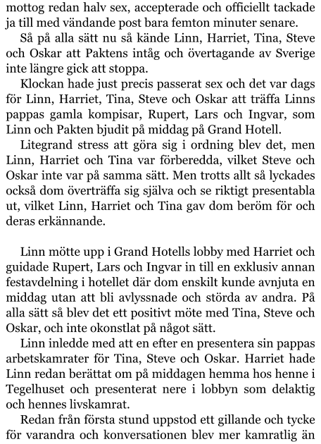 mottog redan halv sex, accepterade och officiellt tackade ja till med vändande post bara femton minuter senare. Så på alla sätt nu så kände Linn, Harriet, Tina, Steve och Oskar att Paktens intåg och övertagande av Sverige inte längre gick att stoppa. Klockan hade just precis passerat sex och det var dags för Linn, Harriet, Tina, Steve och Oskar att träffa Linns pappas gamla kompisar, Rupert, Lars och Ingvar, som Linn och Pakten bjudit på middag på Grand Hotell. Litegrand stress att göra sig i ordning blev det, men Linn, Harriet och Tina var förberedda, vilket Steve och Oskar inte var på samma sätt. Men trotts allt så lyckades också dom överträffa sig själva och se riktigt presentabla ut, vilket Linn, Harriet och Tina gav dom beröm för och deras erkännande.  Linn mötte upp i Grand Hotells lobby med Harriet och guidade Rupert, Lars och Ingvar in till en exklusiv annan festavdelning i hotellet där dom enskilt kunde avnjuta en middag utan att bli avlyssnade och störda av andra. På alla sätt så blev det ett positivt möte med Tina, Steve och Oskar, och inte okonstlat på något sätt. Linn inledde med att en efter en presentera sin pappas arbetskamrater för Tina, Steve och Oskar. Harriet hade Linn redan berättat om på middagen hemma hos henne i Tegelhuset och presenterat nere i lobbyn som delaktig och hennes livskamrat. Redan från första stund uppstod ett gillande och tycke för varandra och konversationen blev mer kamratlig än