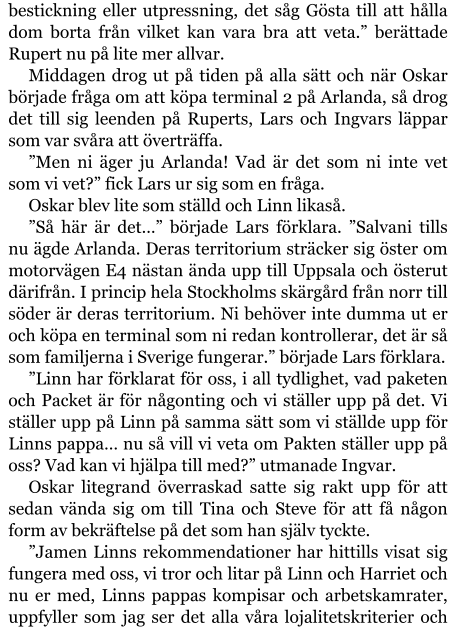 bestickning eller utpressning, det såg Gösta till att hålla dom borta från vilket kan vara bra att veta.” berättade Rupert nu på lite mer allvar. Middagen drog ut på tiden på alla sätt och när Oskar började fråga om att köpa terminal 2 på Arlanda, så drog det till sig leenden på Ruperts, Lars och Ingvars läppar som var svåra att överträffa. ”Men ni äger ju Arlanda! Vad är det som ni inte vet som vi vet?” fick Lars ur sig som en fråga. Oskar blev lite som ställd och Linn likaså. ”Så här är det…” började Lars förklara. ”Salvani tills nu ägde Arlanda. Deras territorium sträcker sig öster om motorvägen E4 nästan ända upp till Uppsala och österut därifrån. I princip hela Stockholms skärgård från norr till söder är deras territorium. Ni behöver inte dumma ut er och köpa en terminal som ni redan kontrollerar, det är så som familjerna i Sverige fungerar.” började Lars förklara. ”Linn har förklarat för oss, i all tydlighet, vad paketen och Packet är för någonting och vi ställer upp på det. Vi ställer upp på Linn på samma sätt som vi ställde upp för Linns pappa… nu så vill vi veta om Pakten ställer upp på oss? Vad kan vi hjälpa till med?” utmanade Ingvar. Oskar litegrand överraskad satte sig rakt upp för att sedan vända sig om till Tina och Steve för att få någon form av bekräftelse på det som han själv tyckte. ”Jamen Linns rekommendationer har hittills visat sig fungera med oss, vi tror och litar på Linn och Harriet och nu er med, Linns pappas kompisar och arbetskamrater, uppfyller som jag ser det alla våra lojalitetskriterier och