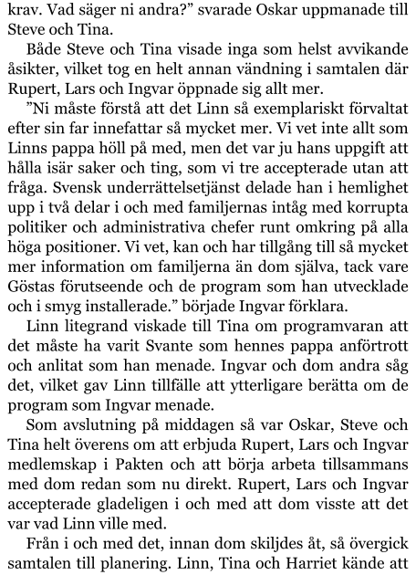 krav. Vad säger ni andra?” svarade Oskar uppmanade till Steve och Tina. Både Steve och Tina visade inga som helst avvikande åsikter, vilket tog en helt annan vändning i samtalen där Rupert, Lars och Ingvar öppnade sig allt mer. ”Ni måste förstå att det Linn så exemplariskt förvaltat efter sin far innefattar så mycket mer. Vi vet inte allt som Linns pappa höll på med, men det var ju hans uppgift att hålla isär saker och ting, som vi tre accepterade utan att fråga. Svensk underrättelsetjänst delade han i hemlighet upp i två delar i och med familjernas intåg med korrupta politiker och administrativa chefer runt omkring på alla höga positioner. Vi vet, kan och har tillgång till så mycket mer information om familjerna än dom själva, tack vare Göstas förutseende och de program som han utvecklade och i smyg installerade.” började Ingvar förklara. Linn litegrand viskade till Tina om programvaran att det måste ha varit Svante som hennes pappa anförtrott och anlitat som han menade. Ingvar och dom andra såg det, vilket gav Linn tillfälle att ytterligare berätta om de program som Ingvar menade. Som avslutning på middagen så var Oskar, Steve och Tina helt överens om att erbjuda Rupert, Lars och Ingvar medlemskap i Pakten och att börja arbeta tillsammans med dom redan som nu direkt. Rupert, Lars och Ingvar accepterade gladeligen i och med att dom visste att det var vad Linn ville med. Från i och med det, innan dom skiljdes åt, så övergick samtalen till planering. Linn, Tina och Harriet kände att