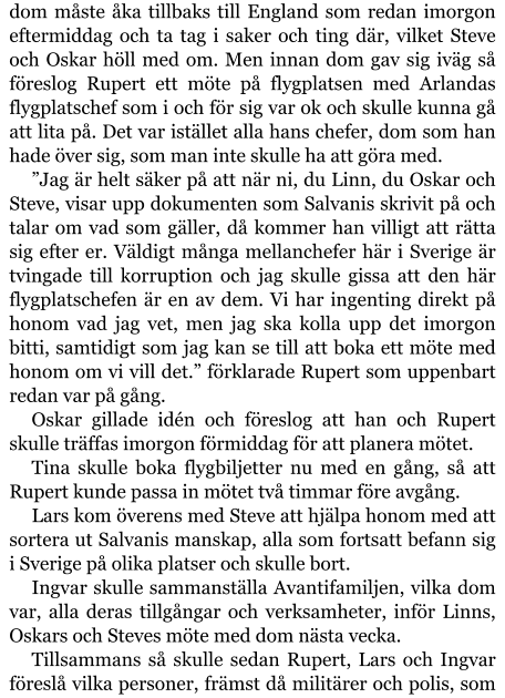 dom måste åka tillbaks till England som redan imorgon eftermiddag och ta tag i saker och ting där, vilket Steve och Oskar höll med om. Men innan dom gav sig iväg så föreslog Rupert ett möte på flygplatsen med Arlandas flygplatschef som i och för sig var ok och skulle kunna gå att lita på. Det var istället alla hans chefer, dom som han hade över sig, som man inte skulle ha att göra med. ”Jag är helt säker på att när ni, du Linn, du Oskar och Steve, visar upp dokumenten som Salvanis skrivit på och talar om vad som gäller, då kommer han villigt att rätta sig efter er. Väldigt många mellanchefer här i Sverige är tvingade till korruption och jag skulle gissa att den här flygplatschefen är en av dem. Vi har ingenting direkt på honom vad jag vet, men jag ska kolla upp det imorgon bitti, samtidigt som jag kan se till att boka ett möte med honom om vi vill det.” förklarade Rupert som uppenbart redan var på gång. Oskar gillade idén och föreslog att han och Rupert skulle träffas imorgon förmiddag för att planera mötet. Tina skulle boka flygbiljetter nu med en gång, så att Rupert kunde passa in mötet två timmar före avgång. Lars kom överens med Steve att hjälpa honom med att sortera ut Salvanis manskap, alla som fortsatt befann sig i Sverige på olika platser och skulle bort. Ingvar skulle sammanställa Avantifamiljen, vilka dom var, alla deras tillgångar och verksamheter, inför Linns, Oskars och Steves möte med dom nästa vecka. Tillsammans så skulle sedan Rupert, Lars och Ingvar föreslå vilka personer, främst då militärer och polis, som