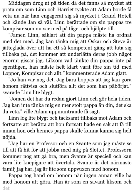 Middagen drog ut på tiden då det fanns så mycket att prata om som Linn och Harriet tyckte att Adam borde få veta nu när han engagerat sig så mycket i Grand Hotell och kände Jan så väl. Linn berättade om sin pappas tre kompisar som nu var med på tåget och hjälpte till. ”Jamen Linn, såklart att din pappa måste ha ordnat med det med. Jag kan tänka mig att Oskar och Steve är jätteglada över att ha ett så kompetent gäng att luta sig tillbaka på, det kommer att underlätta deras jobb något enormt gissar jag. Liksom vad tänkte din pappa inte på egentligen, han måste helt klart varit före sin tid med Loppor, Kompisar och allt.” kommenterade Adam glatt. ”Jo han var nog det. Jag bara hoppas att jag kan göra honom rättvisa och slutföra allt det som han påbörjat.” svarade Linn lite blygt. ”Jomen det har du redan gjort Linn och gör hela tiden. Jag kan inte tänka mig en mer stolt pappa än din, det ska du veta.” ville Adam uppmuntrande få sagt. Linn log lite blygt och tacksamt tillbaks mot Adam och fortsatte att berätta att hon fortsatt hade en sak att få till innan hon och hennes pappa skulle kunna känna sig helt nöjda. ”Jag har en Professor och en Svante som jag måste se till att få hit för att jobba med mig på Slottet. Professorn kommer nog att gå bra, men Svante är speciell och kan vara lite knepigare att övertala. Svante är det närmaste familj jag har, jag är lite som uppvuxen med honom. Pappa tog hand om honom när ingen annan ville ha med honom att göra. Han är som en savant liksom och det