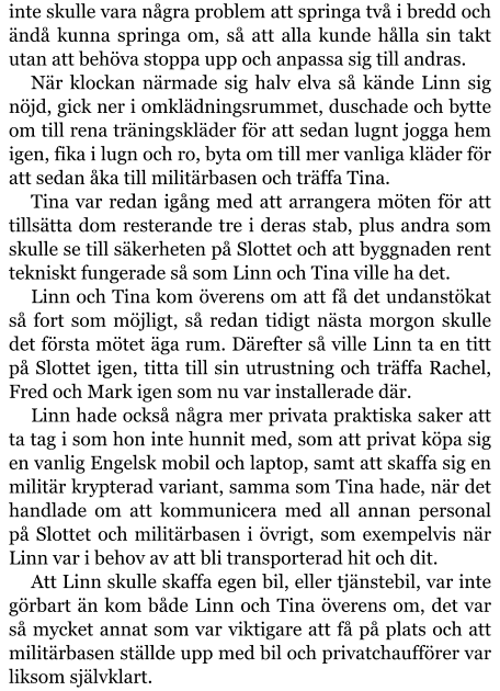 inte skulle vara några problem att springa två i bredd och ändå kunna springa om, så att alla kunde hålla sin takt utan att behöva stoppa upp och anpassa sig till andras. När klockan närmade sig halv elva så kände Linn sig nöjd, gick ner i omklädningsrummet, duschade och bytte om till rena träningskläder för att sedan lugnt jogga hem igen, fika i lugn och ro, byta om till mer vanliga kläder för att sedan åka till militärbasen och träffa Tina. Tina var redan igång med att arrangera möten för att tillsätta dom resterande tre i deras stab, plus andra som skulle se till säkerheten på Slottet och att byggnaden rent tekniskt fungerade så som Linn och Tina ville ha det. Linn och Tina kom överens om att få det undanstökat så fort som möjligt, så redan tidigt nästa morgon skulle det första mötet äga rum. Därefter så ville Linn ta en titt på Slottet igen, titta till sin utrustning och träffa Rachel, Fred och Mark igen som nu var installerade där. Linn hade också några mer privata praktiska saker att ta tag i som hon inte hunnit med, som att privat köpa sig en vanlig Engelsk mobil och laptop, samt att skaffa sig en militär krypterad variant, samma som Tina hade, när det handlade om att kommunicera med all annan personal på Slottet och militärbasen i övrigt, som exempelvis när Linn var i behov av att bli transporterad hit och dit. Att Linn skulle skaffa egen bil, eller tjänstebil, var inte görbart än kom både Linn och Tina överens om, det var så mycket annat som var viktigare att få på plats och att militärbasen ställde upp med bil och privatchaufförer var liksom självklart.