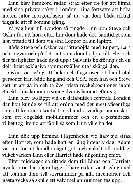 Linn blev hemkörd redan strax efter tre för att hinna med sina privata saker i London. Tina fortsatte att boka möten inför morgondagen, så nu var dom båda riktigt taggade att få komma igång. På väg hem till London så ringde Linn upp Steve och Oskar för att höra efter hur dom hade det, samtidigt som hon tittade till dom via sina Loppor på sin laptop. Både Steve och Oskar var jättenöjda med Rupert, Lars och Ingvar och på det sätt som dom hjälpte till. Fler och fler fastigheter hade dykt upp i Salvanis bokföring och en del riktigt exklusiva sommarställen ute i skärgården. Oskar var igång att boka och flyga över ett hundratal personer från både England och USA, som han och Steve sett ut att gå in och ta över vissa nyckelpositioner inom Stockholms kommun som Salvanis lämnat efter sig. Linn blev avsläppt vid en databutik i centrala London där hon kunde se till att ordna med det mest väsentliga som att komma i kontakt med andra vanliga människor, som ett engelskt mobilnummer och en e-postadress, vilket tog lite tid att få till så som Linn ville ha det.  Linn dök upp hemma i lägenheten vid halv sju strax efter Harriet, som hade haft en lång intensiv dag. Adam var ute för att handla något gott och enkelt till middag, vilket varken Linn eller Harriet hade någonting emot. Efter middagen så tittade dom till Linns och Harriets nya kontor där några byggjobbare redan varit igång med att tömma dom två sovrummen på alla inventarier och nästa vecka så skulle ett valv mellan rummen tas upp.