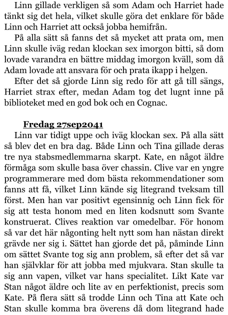 Linn gillade verkligen så som Adam och Harriet hade tänkt sig det hela, vilket skulle göra det enklare för både Linn och Harriet att också jobba hemifrån. På alla sätt så fanns det så mycket att prata om, men Linn skulle iväg redan klockan sex imorgon bitti, så dom lovade varandra en bättre middag imorgon kväll, som då Adam lovade att ansvara för och prata ikapp i helgen. Efter det så gjorde Linn sig redo för att gå till sängs, Harriet strax efter, medan Adam tog det lugnt inne på biblioteket med en god bok och en Cognac.  	Fredag 27sep2041 Linn var tidigt uppe och iväg klockan sex. På alla sätt så blev det en bra dag. Både Linn och Tina gillade deras tre nya stabsmedlemmarna skarpt. Kate, en något äldre förmåga som skulle basa över chassin. Clive var en yngre programmerare med dom bästa rekommendationer som fanns att få, vilket Linn kände sig litegrand tveksam till först. Men han var positivt egensinnig och Linn fick för sig att testa honom med en liten kodsnutt som Svante konstruerat. Clives reaktion var omedelbar. För honom så var det här någonting helt nytt som han nästan direkt grävde ner sig i. Sättet han gjorde det på, påminde Linn om sättet Svante tog sig ann problem, så efter det så var han självklar för att jobba med mjukvara. Stan skulle ta sig ann vapen, vilket var hans specialitet. Likt Kate var Stan något äldre och lite av en perfektionist, precis som Kate. På flera sätt så trodde Linn och Tina att Kate och Stan skulle komma bra överens då dom litegrand hade