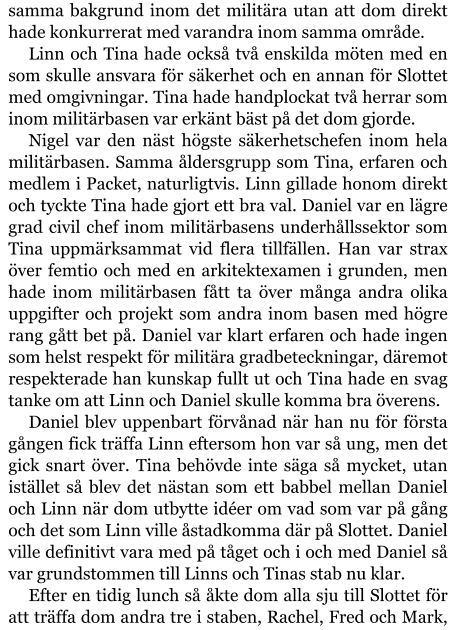 samma bakgrund inom det militära utan att dom direkt hade konkurrerat med varandra inom samma område. Linn och Tina hade också två enskilda möten med en som skulle ansvara för säkerhet och en annan för Slottet med omgivningar. Tina hade handplockat två herrar som inom militärbasen var erkänt bäst på det dom gjorde. Nigel var den näst högste säkerhetschefen inom hela militärbasen. Samma åldersgrupp som Tina, erfaren och medlem i Packet, naturligtvis. Linn gillade honom direkt och tyckte Tina hade gjort ett bra val. Daniel var en lägre grad civil chef inom militärbasens underhållssektor som Tina uppmärksammat vid flera tillfällen. Han var strax över femtio och med en arkitektexamen i grunden, men hade inom militärbasen fått ta över många andra olika uppgifter och projekt som andra inom basen med högre rang gått bet på. Daniel var klart erfaren och hade ingen som helst respekt för militära gradbeteckningar, däremot respekterade han kunskap fullt ut och Tina hade en svag tanke om att Linn och Daniel skulle komma bra överens. Daniel blev uppenbart förvånad när han nu för första gången fick träffa Linn eftersom hon var så ung, men det gick snart över. Tina behövde inte säga så mycket, utan istället så blev det nästan som ett babbel mellan Daniel och Linn när dom utbytte idéer om vad som var på gång och det som Linn ville åstadkomma där på Slottet. Daniel ville definitivt vara med på tåget och i och med Daniel så var grundstommen till Linns och Tinas stab nu klar. Efter en tidig lunch så åkte dom alla sju till Slottet för att träffa dom andra tre i staben, Rachel, Fred och Mark,