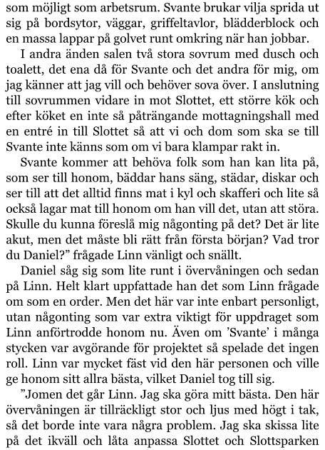 som möjligt som arbetsrum. Svante brukar vilja sprida ut sig på bordsytor, väggar, griffeltavlor, blädderblock och en massa lappar på golvet runt omkring när han jobbar. I andra änden salen två stora sovrum med dusch och toalett, det ena då för Svante och det andra för mig, om jag känner att jag vill och behöver sova över. I anslutning till sovrummen vidare in mot Slottet, ett större kök och efter köket en inte så påträngande mottagningshall med en entré in till Slottet så att vi och dom som ska se till Svante inte känns som om vi bara klampar rakt in. Svante kommer att behöva folk som han kan lita på, som ser till honom, bäddar hans säng, städar, diskar och ser till att det alltid finns mat i kyl och skafferi och lite så också lagar mat till honom om han vill det, utan att störa. Skulle du kunna föreslå mig någonting på det? Det är lite akut, men det måste bli rätt från första början? Vad tror du Daniel?” frågade Linn vänligt och snällt. Daniel såg sig som lite runt i övervåningen och sedan på Linn. Helt klart uppfattade han det som Linn frågade om som en order. Men det här var inte enbart personligt, utan någonting som var extra viktigt för uppdraget som Linn anförtrodde honom nu. Även om ’Svante’ i många stycken var avgörande för projektet så spelade det ingen roll. Linn var mycket fäst vid den här personen och ville ge honom sitt allra bästa, vilket Daniel tog till sig. ”Jomen det går Linn. Jag ska göra mitt bästa. Den här övervåningen är tillräckligt stor och ljus med högt i tak, så det borde inte vara några problem. Jag ska skissa lite på det ikväll och låta anpassa Slottet och Slottsparken