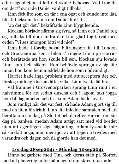 efter lägenheten utifall det skulle behövas. Vad tror du om det?” svarade Daniel vänligt tillbaks. Linn fick lite som en tår i ena ögat och kunde inte låta bli att tacksamt krama om Daniel lite lätt. ”Jo det gör det.” bekräftade Linn blygt leende. Klockan började närma sig fyra, så Linn och Daniel tog sig tillbaks till dom andra där Linn glatt tog farväl med orden ”Vi ses imorgon bitti vid nio!” Linn hade i förväg bokat biltransport in till London och Grosvenorparken. I bilen så ringde Linn upp Harriet och berättade att hon skulle bli sen, klockan sju lovade Linn som helt säkert. Hon behövde springa av sig lite innan hon kom hem meddelade hon som nödvändigt. Harriet hade inga problem med att acceptera det och förslog middag klockan åtta, vilket Linn tyckte lät bra. Väl framme i Grosvenorparken sprang Linn runt i en halvtimma för att sedan duscha och i lagom takt jogga hem till lägenheten och fest som Adam hade lovat. Som vanligt när det var fest, så hade Adam gjort sig till med en liten fördrink. Linn lite inledde samtalen med att berätta om sin dag på Slottet och därefter Harriet om sin dag på banken, medan Adam artigt satt med vid bordet utan att egentligen säga någonting. Adam lyssnade inte så särskilt noga, utan mer njöt av att tjejerna trivdes med varandra och dagen och då gjorde han det med.  	Lördag 28sep2041 - Måndag 30sep2041 Linns helgarbete med Tina och deras stab på Slottet, med all planering inför måndagen framskred i rasande