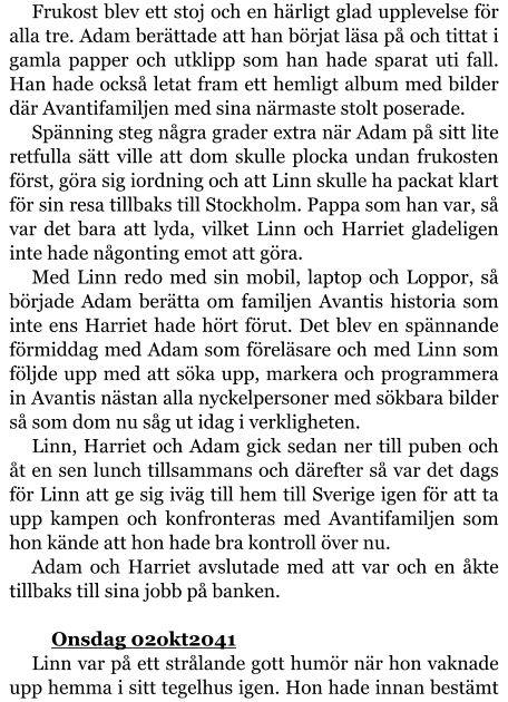 Frukost blev ett stoj och en härligt glad upplevelse för alla tre. Adam berättade att han börjat läsa på och tittat i gamla papper och utklipp som han hade sparat uti fall. Han hade också letat fram ett hemligt album med bilder där Avantifamiljen med sina närmaste stolt poserade. Spänning steg några grader extra när Adam på sitt lite retfulla sätt ville att dom skulle plocka undan frukosten först, göra sig iordning och att Linn skulle ha packat klart för sin resa tillbaks till Stockholm. Pappa som han var, så var det bara att lyda, vilket Linn och Harriet gladeligen inte hade någonting emot att göra. Med Linn redo med sin mobil, laptop och Loppor, så började Adam berätta om familjen Avantis historia som inte ens Harriet hade hört förut. Det blev en spännande förmiddag med Adam som föreläsare och med Linn som följde upp med att söka upp, markera och programmera in Avantis nästan alla nyckelpersoner med sökbara bilder så som dom nu såg ut idag i verkligheten. Linn, Harriet och Adam gick sedan ner till puben och åt en sen lunch tillsammans och därefter så var det dags för Linn att ge sig iväg till hem till Sverige igen för att ta upp kampen och konfronteras med Avantifamiljen som hon kände att hon hade bra kontroll över nu. Adam och Harriet avslutade med att var och en åkte tillbaks till sina jobb på banken.  	Onsdag 02okt2041 Linn var på ett strålande gott humör när hon vaknade upp hemma i sitt tegelhus igen. Hon hade innan bestämt