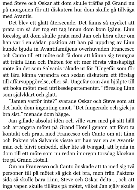 med Steve och Oskar att dom skulle träffas på Grand nu på morgonen för att diskutera hur dom skulle gå tillväga med Avantis. Det blev ett glatt återseende. Det fanns så mycket att prata om så det tog ett tag innan dom kom igång. Linn föreslog att dom skulle prata med Jan och höra efter om han var i en sådan position att han på uppdrag av Linn kunde bjuda in Avantifamiljens överhuvuden Francesco och Canto till ett möte och få dom att känna sig tvungna att träffa Linn och Pakten för ett mer första vänskapligt möte än det som Salvanis råkade ut för ”Ungefär som för att lära känna varandra och sedan diskutera ett förslag till affärsuppgörelse, eller så. Ungefär som Jan hjälpte till att boka mötet med utrikesdepartementet.” föreslog Linn som självklart och glatt. ”Jamen varför inte?” svarade Oskar och Steve som att det hade dom ingenting emot. ”Det fungerade och gick ju bra sist.” menade dom bägge. Jan gillade absolut idén och ville vara med på sitt håll och arrangera mötet på Grand Hotell genom att först ta kontakt och prata med Francesco och Canto om att Linn och Pakten via Salvanis visste att han var en av Avantis män och blivit ombedd, eller lite så tvingad, att bjuda in dom till ett möte som nu redan imorgon torsdag klockan tre på Grand Hotell. Om nu Francesco och Canto önskade att ta med sig två personer till på mötet så gick det bra, men från Paktens sida så skulle bara Linn, Steve och Oskar delta…, och att inga vapen skulle tillåtas på mötet, vilket Jan själv skulle