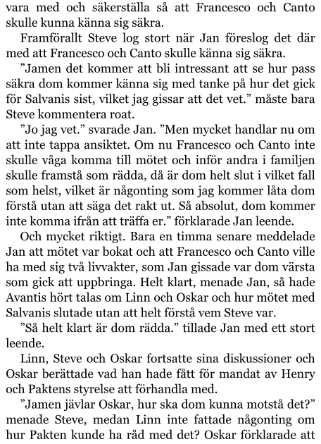 vara med och säkerställa så att Francesco och Canto skulle kunna känna sig säkra. Framförallt Steve log stort när Jan föreslog det där med att Francesco och Canto skulle känna sig säkra. ”Jamen det kommer att bli intressant att se hur pass säkra dom kommer känna sig med tanke på hur det gick för Salvanis sist, vilket jag gissar att det vet.” måste bara Steve kommentera roat. ”Jo jag vet.” svarade Jan. ”Men mycket handlar nu om att inte tappa ansiktet. Om nu Francesco och Canto inte skulle våga komma till mötet och inför andra i familjen skulle framstå som rädda, då är dom helt slut i vilket fall som helst, vilket är någonting som jag kommer låta dom förstå utan att säga det rakt ut. Så absolut, dom kommer inte komma ifrån att träffa er.” förklarade Jan leende. Och mycket riktigt. Bara en timma senare meddelade Jan att mötet var bokat och att Francesco och Canto ville ha med sig två livvakter, som Jan gissade var dom värsta som gick att uppbringa. Helt klart, menade Jan, så hade Avantis hört talas om Linn och Oskar och hur mötet med Salvanis slutade utan att helt förstå vem Steve var. ”Så helt klart är dom rädda.” tillade Jan med ett stort leende. Linn, Steve och Oskar fortsatte sina diskussioner och Oskar berättade vad han hade fått för mandat av Henry och Paktens styrelse att förhandla med. ”Jamen jävlar Oskar, hur ska dom kunna motstå det?” menade Steve, medan Linn inte fattade någonting om hur Pakten kunde ha råd med det? Oskar förklarade att