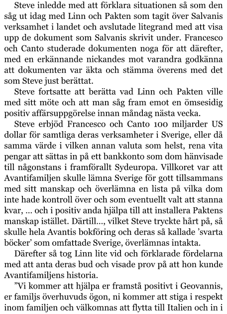 Steve inledde med att förklara situationen så som den såg ut idag med Linn och Pakten som tagit över Salvanis verksamhet i landet och avslutade litegrand med att visa upp de dokument som Salvanis skrivit under. Francesco och Canto studerade dokumenten noga för att därefter, med en erkännande nickandes mot varandra godkänna att dokumenten var äkta och stämma överens med det som Steve just berättat. Steve fortsatte att berätta vad Linn och Pakten ville med sitt möte och att man såg fram emot en ömsesidig positiv affärsuppgörelse innan måndag nästa vecka. Steve erbjöd Francesco och Canto 100 miljarder US dollar för samtliga deras verksamheter i Sverige, eller då samma värde i vilken annan valuta som helst, rena vita pengar att sättas in på ett bankkonto som dom hänvisade till någonstans i framförallt Sydeuropa. Villkoret var att Avantifamiljen skulle lämna Sverige för gott tillsammans med sitt manskap och överlämna en lista på vilka dom inte hade kontroll över och som eventuellt valt att stanna kvar, … och i positiv anda hjälpa till att installera Paktens manskap istället. Därtill…, vilket Steve tryckte hårt på, så skulle hela Avantis bokföring och deras så kallade ’svarta böcker’ som omfattade Sverige, överlämnas intakta. Därefter så tog Linn lite vid och förklarade fördelarna med att anta deras bud och visade prov på att hon kunde Avantifamiljens historia. ”Vi kommer att hjälpa er framstå positivt i Geovannis, er familjs överhuvuds ögon, ni kommer att stiga i respekt inom familjen och välkomnas att flytta till Italien och in i