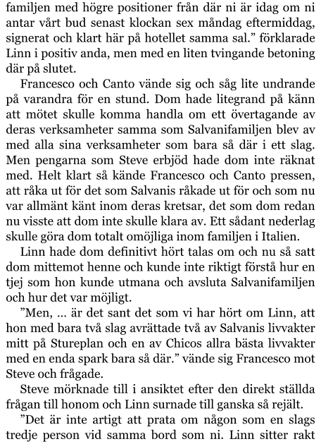 familjen med högre positioner från där ni är idag om ni antar vårt bud senast klockan sex måndag eftermiddag, signerat och klart här på hotellet samma sal.” förklarade Linn i positiv anda, men med en liten tvingande betoning där på slutet. Francesco och Canto vände sig och såg lite undrande på varandra för en stund. Dom hade litegrand på känn att mötet skulle komma handla om ett övertagande av deras verksamheter samma som Salvanifamiljen blev av med alla sina verksamheter som bara så där i ett slag. Men pengarna som Steve erbjöd hade dom inte räknat med. Helt klart så kände Francesco och Canto pressen, att råka ut för det som Salvanis råkade ut för och som nu var allmänt känt inom deras kretsar, det som dom redan nu visste att dom inte skulle klara av. Ett sådant nederlag skulle göra dom totalt omöjliga inom familjen i Italien. Linn hade dom definitivt hört talas om och nu så satt dom mittemot henne och kunde inte riktigt förstå hur en tjej som hon kunde utmana och avsluta Salvanifamiljen och hur det var möjligt. ”Men, … är det sant det som vi har hört om Linn, att hon med bara två slag avrättade två av Salvanis livvakter mitt på Stureplan och en av Chicos allra bästa livvakter med en enda spark bara så där.” vände sig Francesco mot Steve och frågade. Steve mörknade till i ansiktet efter den direkt ställda frågan till honom och Linn surnade till ganska så rejält. ”Det är inte artigt att prata om någon som en slags tredje person vid samma bord som ni. Linn sitter rakt