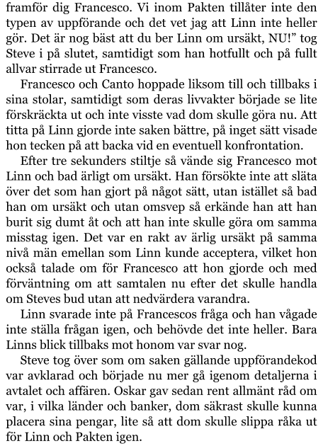 framför dig Francesco. Vi inom Pakten tillåter inte den typen av uppförande och det vet jag att Linn inte heller gör. Det är nog bäst att du ber Linn om ursäkt, NU!” tog Steve i på slutet, samtidigt som han hotfullt och på fullt allvar stirrade ut Francesco. Francesco och Canto hoppade liksom till och tillbaks i sina stolar, samtidigt som deras livvakter började se lite förskräckta ut och inte visste vad dom skulle göra nu. Att titta på Linn gjorde inte saken bättre, på inget sätt visade hon tecken på att backa vid en eventuell konfrontation. Efter tre sekunders stiltje så vände sig Francesco mot Linn och bad ärligt om ursäkt. Han försökte inte att släta över det som han gjort på något sätt, utan istället så bad han om ursäkt och utan omsvep så erkände han att han burit sig dumt åt och att han inte skulle göra om samma misstag igen. Det var en rakt av ärlig ursäkt på samma nivå män emellan som Linn kunde acceptera, vilket hon också talade om för Francesco att hon gjorde och med förväntning om att samtalen nu efter det skulle handla om Steves bud utan att nedvärdera varandra. Linn svarade inte på Francescos fråga och han vågade inte ställa frågan igen, och behövde det inte heller. Bara Linns blick tillbaks mot honom var svar nog. Steve tog över som om saken gällande uppförandekod var avklarad och började nu mer gå igenom detaljerna i avtalet och affären. Oskar gav sedan rent allmänt råd om var, i vilka länder och banker, dom säkrast skulle kunna placera sina pengar, lite så att dom skulle slippa råka ut för Linn och Pakten igen.